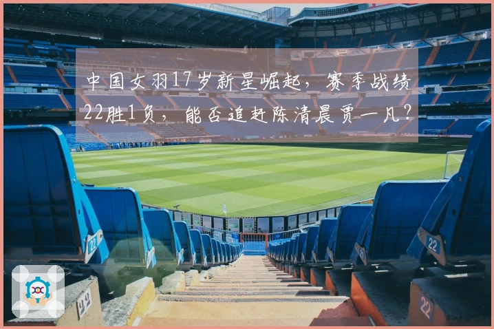 中国女羽17岁新星崛起，赛季战绩22胜1负，能否追赶陈清晨贾一凡？