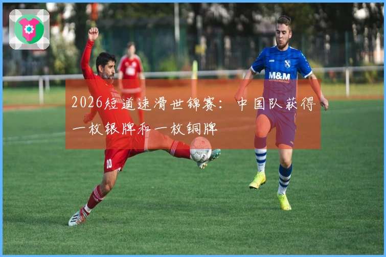 2026短道速滑世锦赛：中国队获得一枚银牌和一枚铜牌