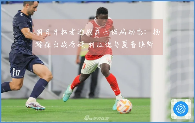 明日开拓者迎战爵士伤病动态：杨瀚森出战存疑 利拉德与夏普缺阵