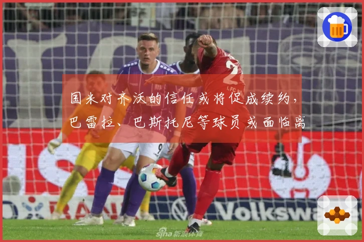 国米对齐沃的信任或将促成续约，巴雷拉、巴斯托尼等球员或面临离队危机