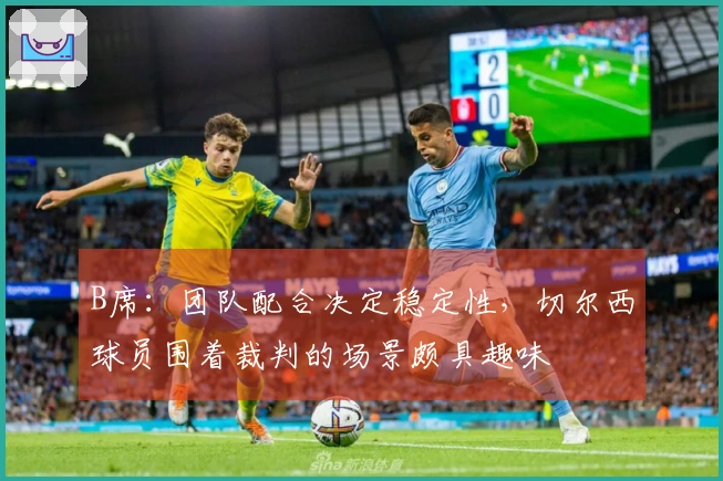 B席：团队配合决定稳定性，切尔西球员围着裁判的场景颇具趣味