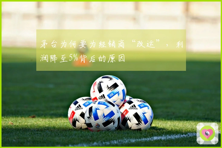 茅台为何要为经销商“改运”，利润降至5%背后的原因