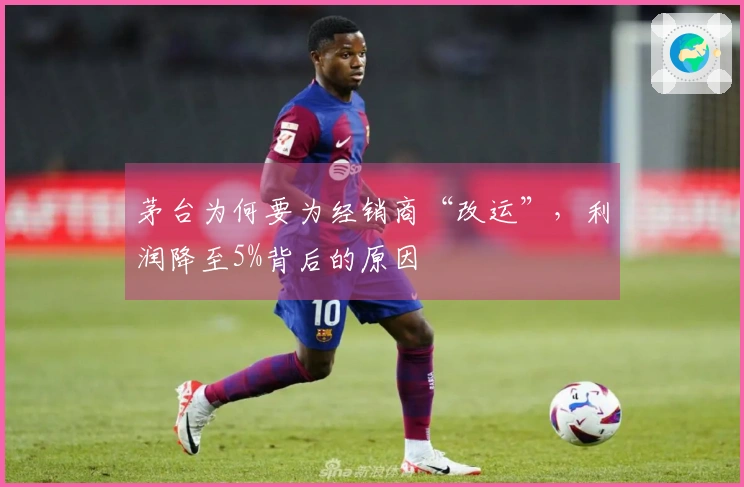 茅台为何要为经销商“改运”，利润降至5%背后的原因