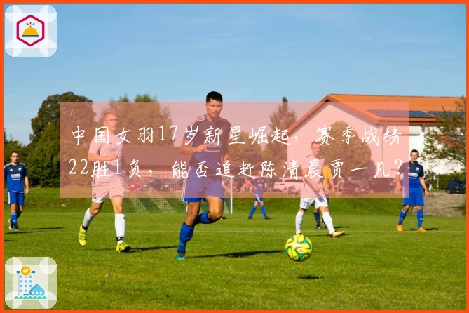 中国女羽17岁新星崛起，赛季战绩22胜1负，能否追赶陈清晨贾一凡？