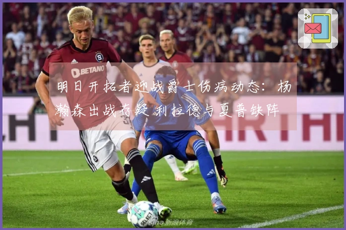 明日开拓者迎战爵士伤病动态：杨瀚森出战存疑 利拉德与夏普缺阵