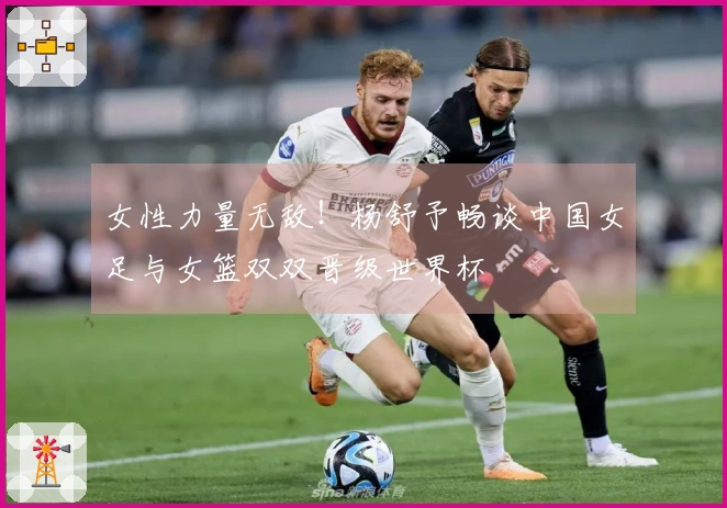 女性力量无敌！杨舒予畅谈中国女足与女篮双双晋级世界杯